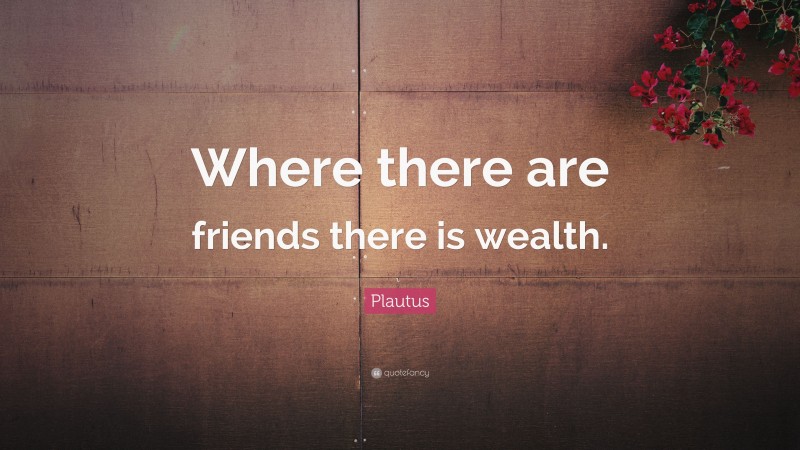 Plautus Quote: “Where there are friends there is wealth.”