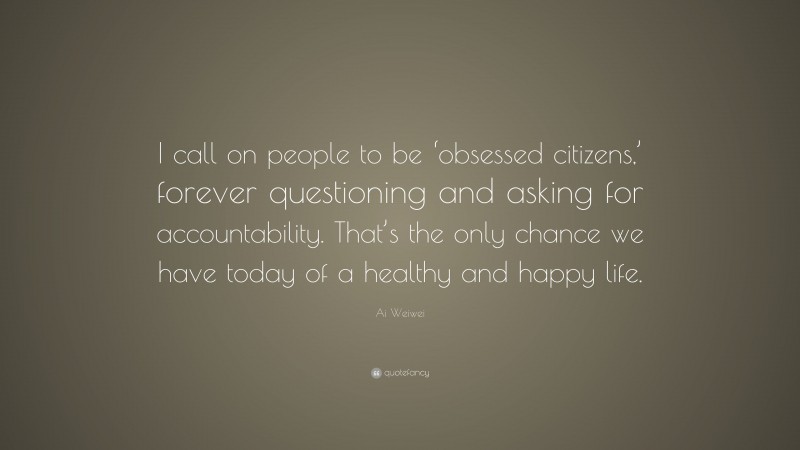 Ai Weiwei Quote: “I call on people to be ‘obsessed citizens,’ forever questioning and asking for accountability. That’s the only chance we have today of a healthy and happy life.”