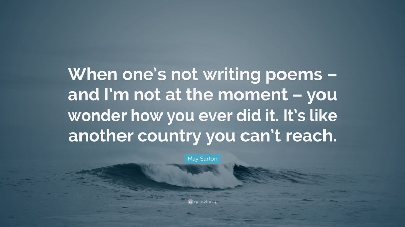 May Sarton Quote: “When one’s not writing poems – and I’m not at the moment – you wonder how you ever did it. It’s like another country you can’t reach.”