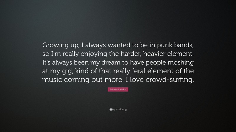 Florence Welch Quote: “Growing up, I always wanted to be in punk bands, so I’m really enjoying the harder, heavier element. It’s always been my dream to have people moshing at my gig, kind of that really feral element of the music coming out more. I love crowd-surfing.”