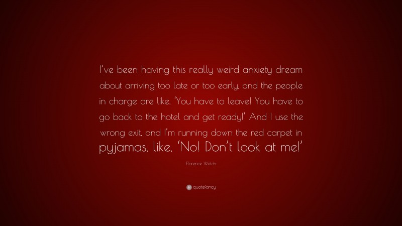 Florence Welch Quote: “I’ve been having this really weird anxiety dream about arriving too late or too early, and the people in charge are like, ‘You have to leave! You have to go back to the hotel and get ready!’ And I use the wrong exit, and I’m running down the red carpet in pyjamas, like, ‘No! Don’t look at me!’”