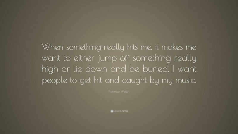 Florence Welch Quote: “When something really hits me, it makes me want to either jump off something really high or lie down and be buried. I want people to get hit and caught by my music.”
