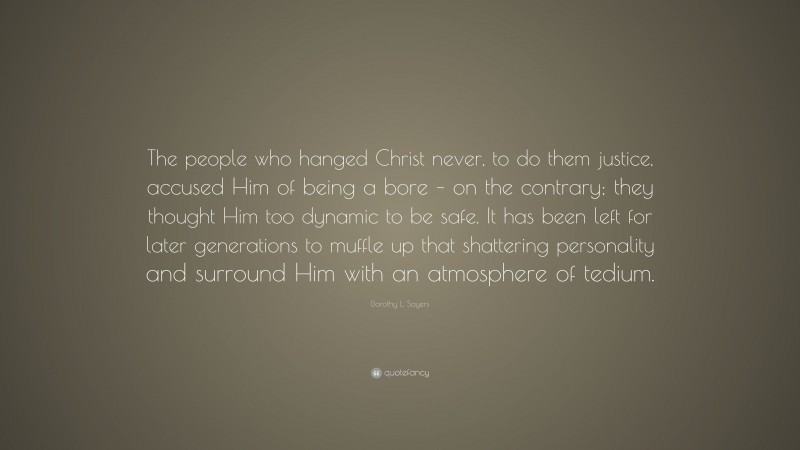Dorothy L. Sayers Quote: “The people who hanged Christ never, to do them justice, accused Him of being a bore – on the contrary; they thought Him too dynamic to be safe. It has been left for later generations to muffle up that shattering personality and surround Him with an atmosphere of tedium.”