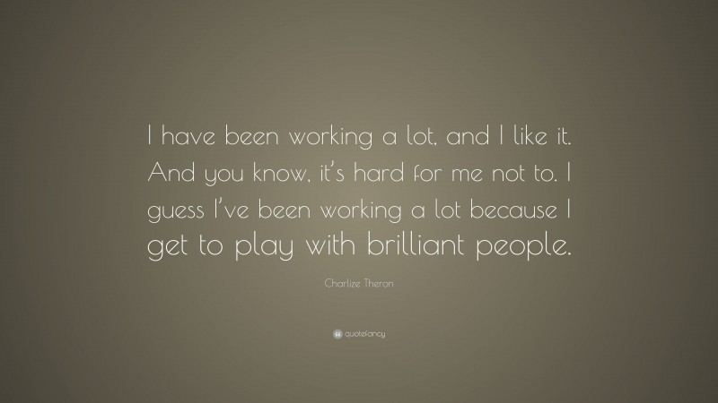 Charlize Theron Quote: “I have been working a lot, and I like it. And you know, it’s hard for me not to. I guess I’ve been working a lot because I get to play with brilliant people.”