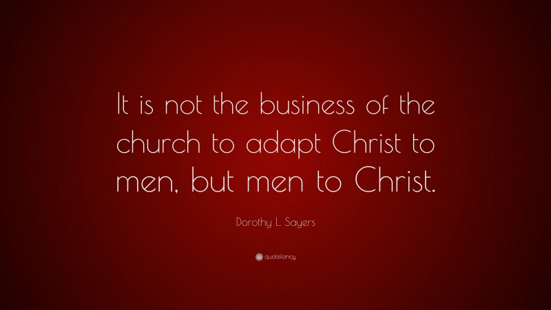 Dorothy L. Sayers Quote: “It is not the business of the church to adapt Christ to men, but men to Christ.”