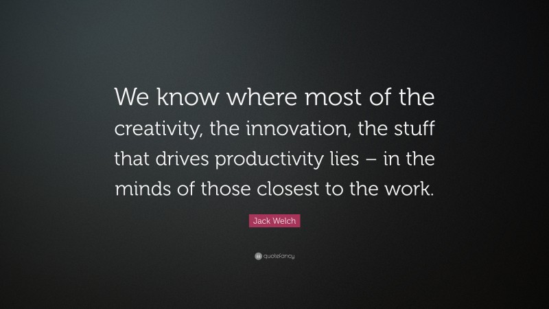 Jack Welch Quote: “We know where most of the creativity, the innovation, the stuff that drives productivity lies – in the minds of those closest to the work.”
