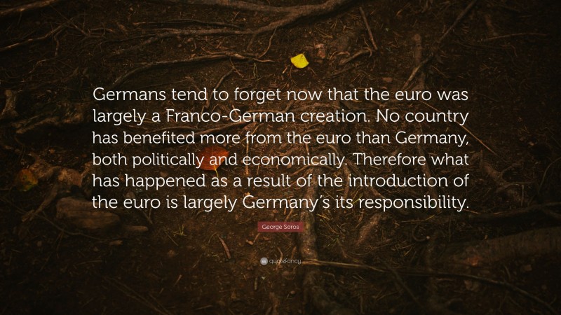 George Soros Quote: “Germans tend to forget now that the euro was largely a Franco-German creation. No country has benefited more from the euro than Germany, both politically and economically. Therefore what has happened as a result of the introduction of the euro is largely Germany’s its responsibility.”
