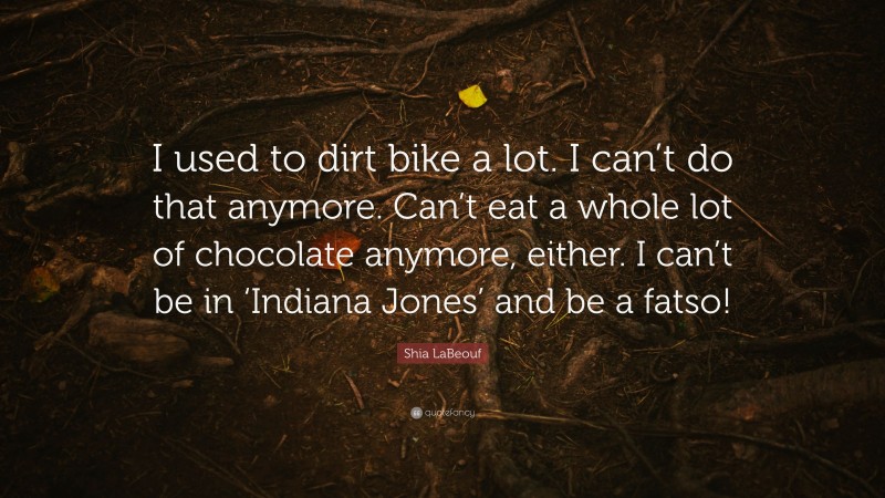 Shia LaBeouf Quote: “I used to dirt bike a lot. I can’t do that anymore. Can’t eat a whole lot of chocolate anymore, either. I can’t be in ‘Indiana Jones’ and be a fatso!”