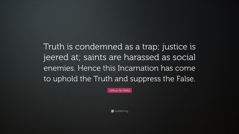 Sathya Sai Baba Quote: “Truth is condemned as a trap; justice is jeered at; saints are harassed as social enemies. Hence this Incarnation has come to uphold the Truth and suppress the False.”