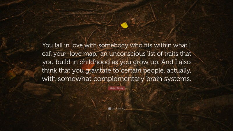 Helen Fisher Quote: “You fall in love with somebody who fits within what I call your ‘love map,’ an unconscious list of traits that you build in childhood as you grow up. And I also think that you gravitate to certain people, actually, with somewhat complementary brain systems.”