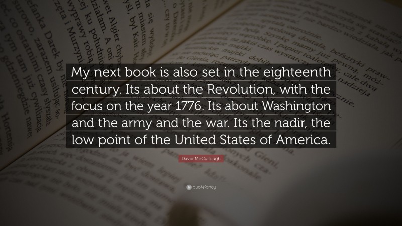 David McCullough Quote: “My next book is also set in the eighteenth century. Its about the Revolution, with the focus on the year 1776. Its about Washington and the army and the war. Its the nadir, the low point of the United States of America.”