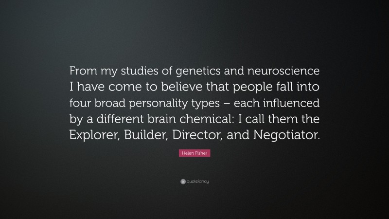 Helen Fisher Quote: “From my studies of genetics and neuroscience I have come to believe that people fall into four broad personality types – each influenced by a different brain chemical: I call them the Explorer, Builder, Director, and Negotiator.”