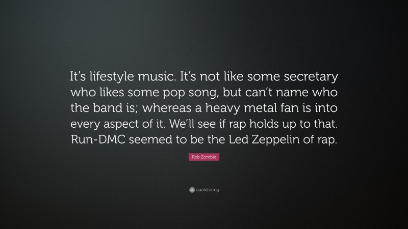 Rob Zombie Quote: “It’s lifestyle music. It’s not like some secretary who likes some pop song, but can’t name who the band is; whereas a heavy metal fan is into every aspect of it. We’ll see if rap holds up to that. Run-DMC seemed to be the Led Zeppelin of rap.”