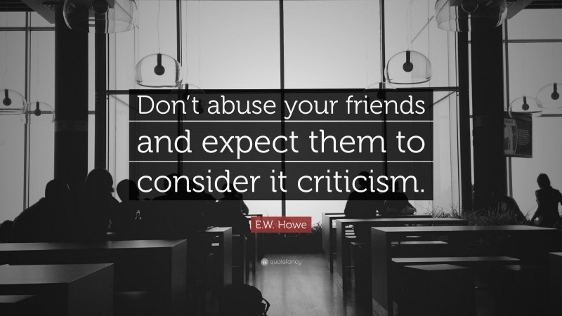 E.W. Howe Quote: “Don’t abuse your friends and expect them to consider it criticism.”