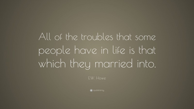 E.W. Howe Quote: “All of the troubles that some people have in life is that which they married into.”