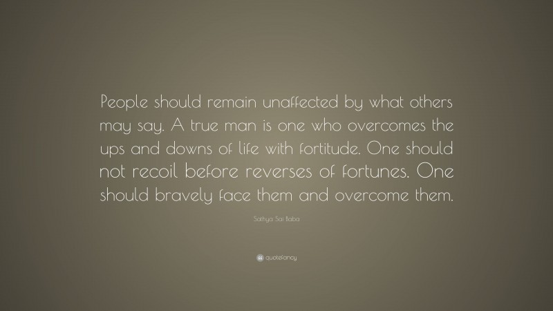Sathya Sai Baba Quote: “People should remain unaffected by what others may say. A true man is one who overcomes the ups and downs of life with fortitude. One should not recoil before reverses of fortunes. One should bravely face them and overcome them.”