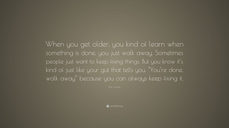 Rob Zombie Quote: “When you get older, you kind of learn when something is done, you just walk away. Sometimes people just want to keep fixing things. But you know it’s kind of just like your gut that tells you, “You’re done, walk away” because you can always keep fixing it.”