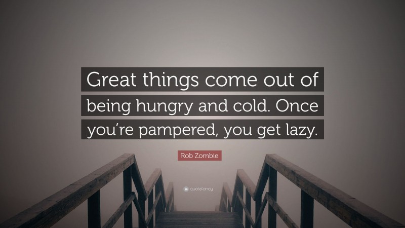 Rob Zombie Quote: “Great things come out of being hungry and cold. Once you’re pampered, you get lazy.”