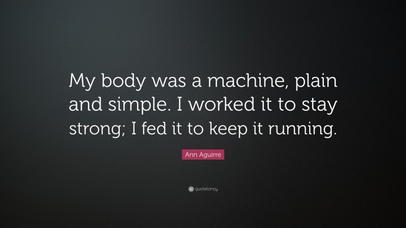 Ann Aguirre Quote: “My body was a machine, plain and simple. I worked it to stay strong; I fed it to keep it running.”