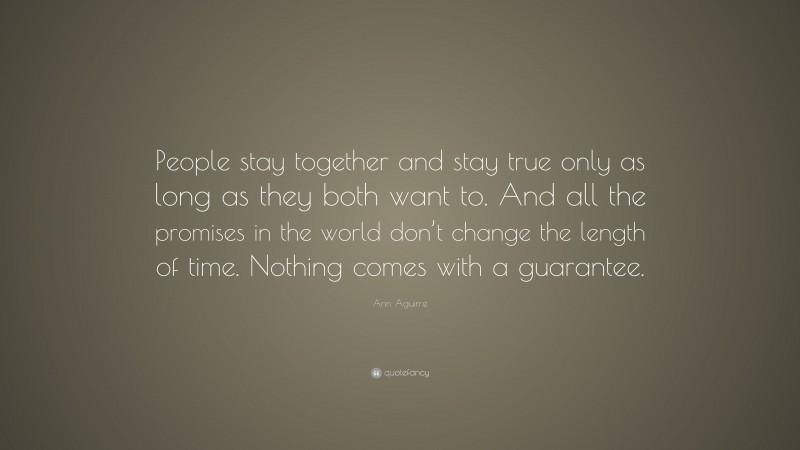 Ann Aguirre Quote: “People stay together and stay true only as long as they both want to. And all the promises in the world don’t change the length of time. Nothing comes with a guarantee.”