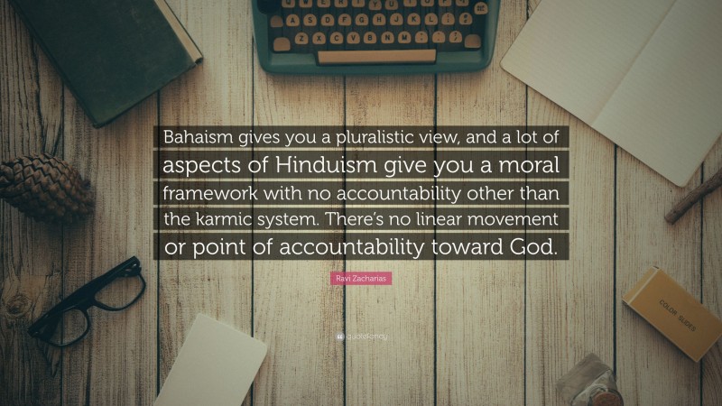Ravi Zacharias Quote: “Bahaism gives you a pluralistic view, and a lot of aspects of Hinduism give you a moral framework with no accountability other than the karmic system. There’s no linear movement or point of accountability toward God.”