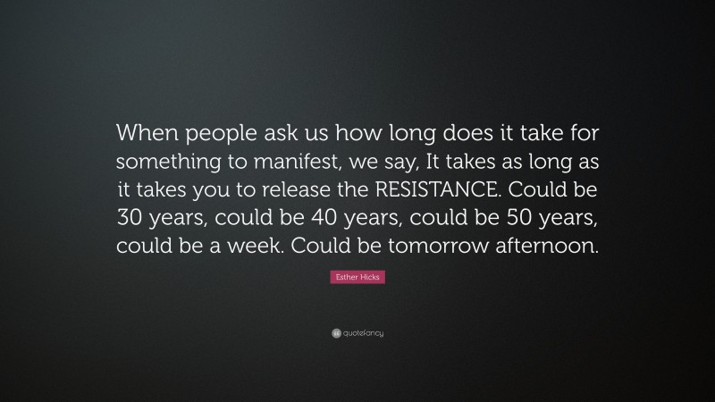 Esther Hicks Quote: “When people ask us how long does it take for something to manifest, we say, It takes as long as it takes you to release the RESISTANCE. Could be 30 years, could be 40 years, could be 50 years, could be a week. Could be tomorrow afternoon.”