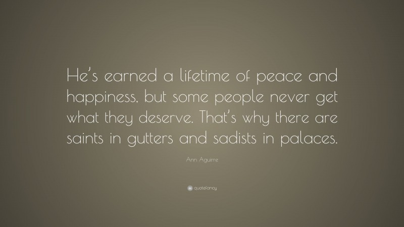 Ann Aguirre Quote: “He’s earned a lifetime of peace and happiness, but some people never get what they deserve. That’s why there are saints in gutters and sadists in palaces.”