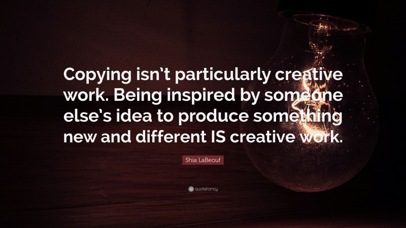 Shia LaBeouf Quote: “Copying isn’t particularly creative work. Being inspired by someone else’s idea to produce something new and different IS creative work.”