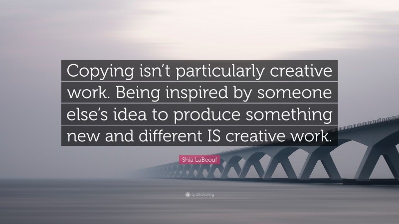 Shia LaBeouf Quote: “Copying isn’t particularly creative work. Being inspired by someone else’s idea to produce something new and different IS creative work.”