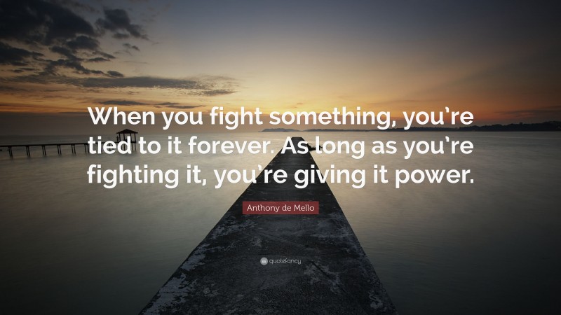 Anthony de Mello Quote: “When you fight something, you’re tied to it forever. As long as you’re fighting it, you’re giving it power.”