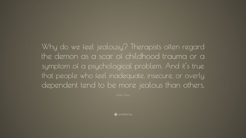 Helen Fisher Quote: “Why do we feel jealousy? Therapists often regard the demon as a scar of childhood trauma or a symptom of a psychological problem. And it’s true that people who feel inadequate, insecure, or overly dependent tend to be more jealous than others.”