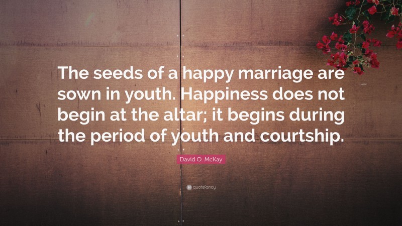 David O. McKay Quote: “The seeds of a happy marriage are sown in youth. Happiness does not begin at the altar; it begins during the period of youth and courtship.”