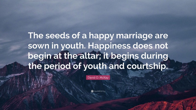 David O. McKay Quote: “The seeds of a happy marriage are sown in youth. Happiness does not begin at the altar; it begins during the period of youth and courtship.”