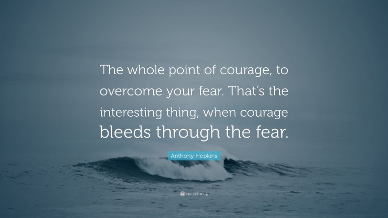 Anthony Hopkins Quote: “The whole point of courage, to overcome your fear. That’s the interesting thing, when courage bleeds through the fear.”