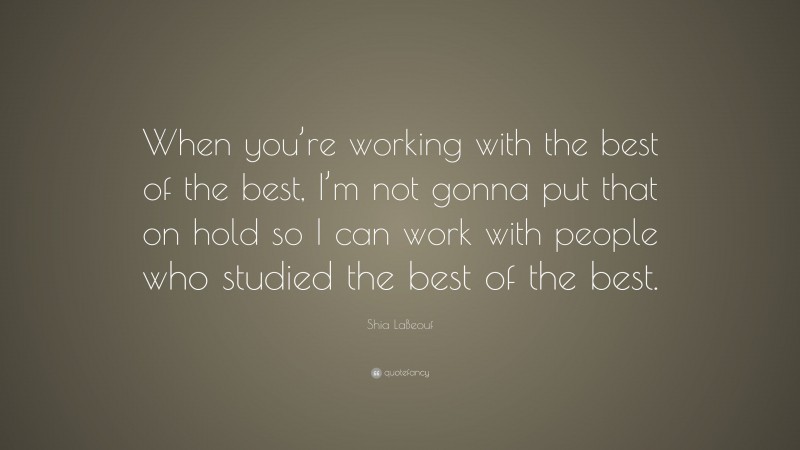 Shia LaBeouf Quote: “When you’re working with the best of the best, I’m not gonna put that on hold so I can work with people who studied the best of the best.”