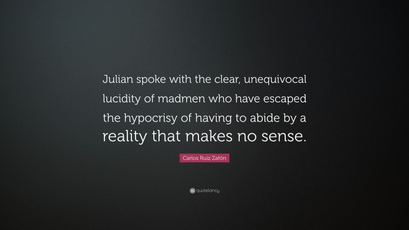 Carlos Ruiz Zafón Quote: “Julian spoke with the clear, unequivocal lucidity of madmen who have escaped the hypocrisy of having to abide by a reality that makes no sense.”