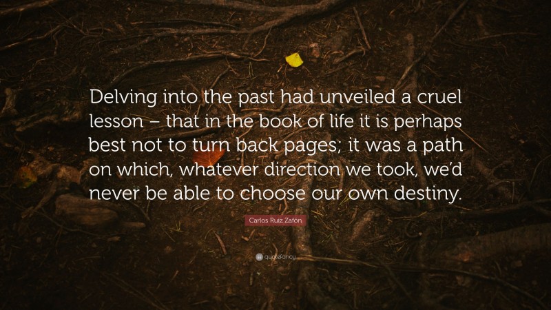 Carlos Ruiz Zafón Quote: “Delving into the past had unveiled a cruel lesson – that in the book of life it is perhaps best not to turn back pages; it was a path on which, whatever direction we took, we’d never be able to choose our own destiny.”