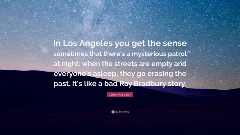 Carlos Ruiz Zafón Quote: “In Los Angeles you get the sense sometimes that there’s a mysterious patrol at night: when the streets are empty and everyone’s asleep, they go erasing the past. It’s like a bad Ray Bradbury story.”