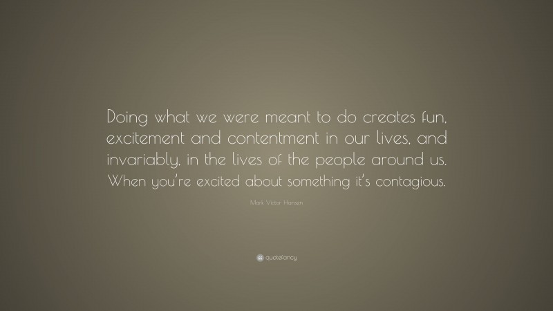 Mark Victor Hansen Quote: “Doing what we were meant to do creates fun, excitement and contentment in our lives, and invariably, in the lives of the people around us. When you’re excited about something it’s contagious.”