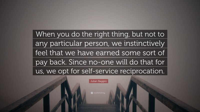 Julian Baggini Quote: “When you do the right thing, but not to any particular person, we instinctively feel that we have earned some sort of pay back. Since no-one will do that for us, we opt for self-service reciprocation.”