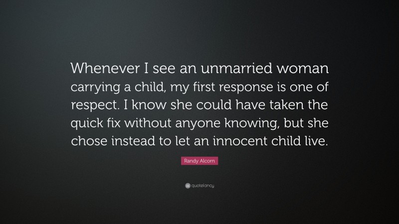 Randy Alcorn Quote: “Whenever I see an unmarried woman carrying a child, my first response is one of respect. I know she could have taken the quick fix without anyone knowing, but she chose instead to let an innocent child live.”