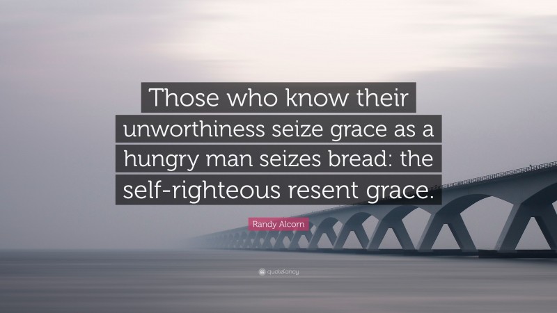 Randy Alcorn Quote: “Those who know their unworthiness seize grace as a hungry man seizes bread: the self-righteous resent grace.”