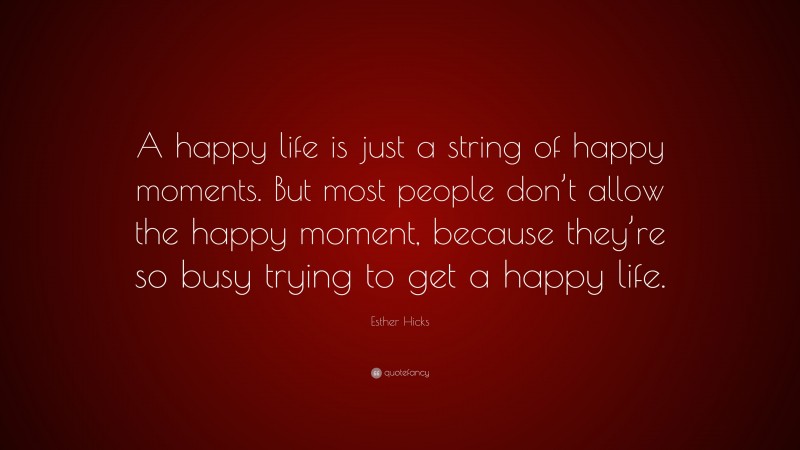 Esther Hicks Quote: “A happy life is just a string of happy moments. But most people don’t allow the happy moment, because they’re so busy trying to get a happy life.”