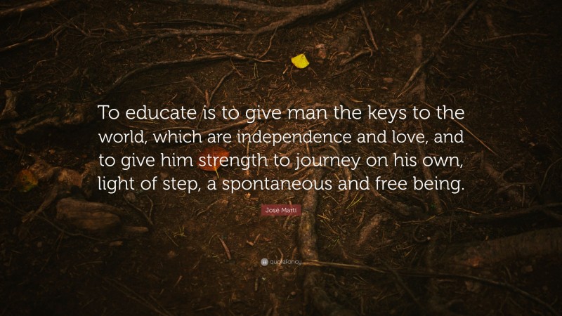 José Martí Quote: “To educate is to give man the keys to the world, which are independence and love, and to give him strength to journey on his own, light of step, a spontaneous and free being.”