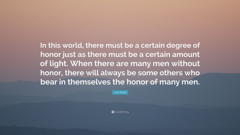 José Martí Quote: “In this world, there must be a certain degree of honor just as there must be a certain amount of light. When there are many men without honor, there will always be some others who bear in themselves the honor of many men.”