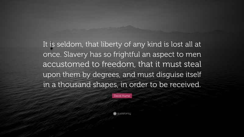 David Hume Quote: “It is seldom, that liberty of any kind is lost all at once. Slavery has so frightful an aspect to men accustomed to freedom, that it must steal upon them by degrees, and must disguise itself in a thousand shapes, in order to be received.”