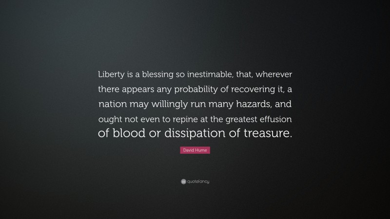 David Hume Quote: “Liberty is a blessing so inestimable, that, wherever there appears any probability of recovering it, a nation may willingly run many hazards, and ought not even to repine at the greatest effusion of blood or dissipation of treasure.”