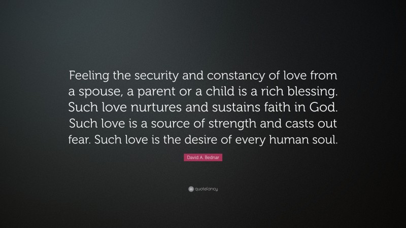 David A. Bednar Quote: “Feeling the security and constancy of love from a spouse, a parent or a child is a rich blessing. Such love nurtures and sustains faith in God. Such love is a source of strength and casts out fear. Such love is the desire of every human soul.”