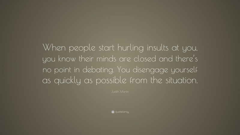 Judith Martin Quote: “When people start hurling insults at you, you know their minds are closed and there’s no point in debating. You disengage yourself as quickly as possible from the situation.”