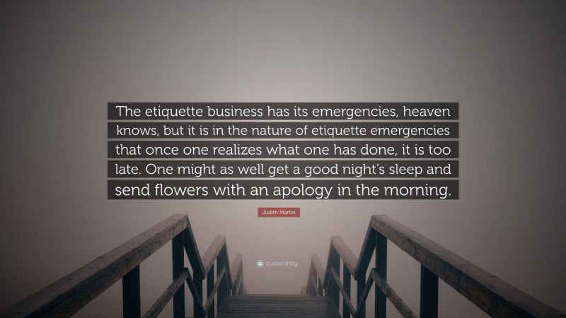 Judith Martin Quote: “The etiquette business has its emergencies, heaven knows, but it is in the nature of etiquette emergencies that once one realizes what one has done, it is too late. One might as well get a good night’s sleep and send flowers with an apology in the morning.”